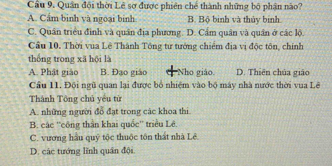 Cầâu 9. Quân đội thời Lê sơ được phiên chế thành những bộ phận nào?
A. Cẩm binh và ngoại binh. B. Bộ binh và thủy binh
C. Quân triều đình và quân địa phương. D. Cẩm quân và quân ở các lộ.
Cầu 10. Thời vua Lê Thánh Tông tư tướng chiếm địa vị độc tôn, chính
thống trong xã hội là
A. Phật giáo B. Đạo giáo Nho giáo. D. Thiên chúa giáo
Câu 11. Đội ngũ quan lại được bổ nhiệm vào bộ máy nhà nước thời vua Lê
Thánh Tông chủ yểu từ
A. những người đỗ đạt trong các khoa thi.
B. các “công thần khai quốc” triều Lê.
C. vương hầu quý tộc thuộc tôn thất nhà Lê.
D. các tướng lĩnh quân đội.