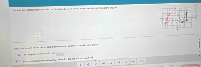 How can the complete transformation be described to a person who cannot see the transformations shown?
2
2
B
C
Select the correct choice below, and fill in the answer box(es) to complete your choice.
A. The complete transformation is T
B. The complete transformation is r where k is the line with the equation
 8/8  = 1/2  s° | sqrt(□ ) n, (4,8)