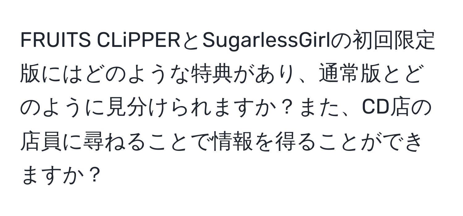 FRUITS CLiPPERとSugarlessGirlの初回限定版にはどのような特典があり、通常版とどのように見分けられますか？また、CD店の店員に尋ねることで情報を得ることができますか？