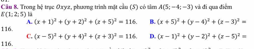 Trong hệ trục Oxyz, phương trình mặt cầu (S) có tâm A(5;-4;-3) và đi qua điểm
E(1;2;5) là
A. (x+1)^2+(y+2)^2+(z+5)^2=116. B. (x+5)^2+(y-4)^2+(z-3)^2=
116.
C. (x-5)^2+(y+4)^2+(z+3)^2=116. D. (x-1)^2+(y-2)^2+(z-5)^2=
116.