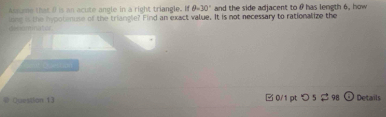 Assume that θ is an acute angle in a right triangle. If θ =30° and the side adjacent to θ has length 6, how 
long is the hypotenuse of the triangle? Find an exact value. It is not necessary to rationalize the 
denominator 
t Quertion 
Question 13 □ 0/1 pt つ 5 $ 98 Details