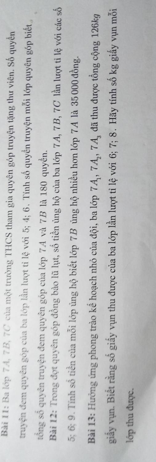 Ba lớp 7A, 7B, 7C của một trường THCS tham gia quyên góp truyện tặng thư viên. Số quyển 
truyện đem quyên góp của ba lớp lần lượt ti lệ với 5; 4; 6. Tính số quyền truyện mỗi lớp quyên góp biết 
tổng số quyên truyện đem quyên góp của lớp 7A và 7B là 180 quyển. 
Bài 12: Trong đợt quyên góp đồng bào lũ lụt, số tiền ủng hộ của ba lớp 7A, 7B, 7C lần lượt tỉ lệ với các số
5; 6; 9. Tính số tiền của mỗi lớp ủng hộ biết lớp 7B ủng hộ nhiều hơn lớp 7A là 35 000 đồng. 
Bài 13: Hưởng ứng phong trào kế hoạch nhỏ của đội, ba lớp 7A_1, 7A_2, 7A_3 đã thu được tổng cộng 126kg
giấy vụn. Biết rằng số giấy vụn thu được của ba lớp lần lượt tỉ lệ với 6; 7; 8. Hãy tính số kg giấy vụn mỗi 
lớp thu được.
