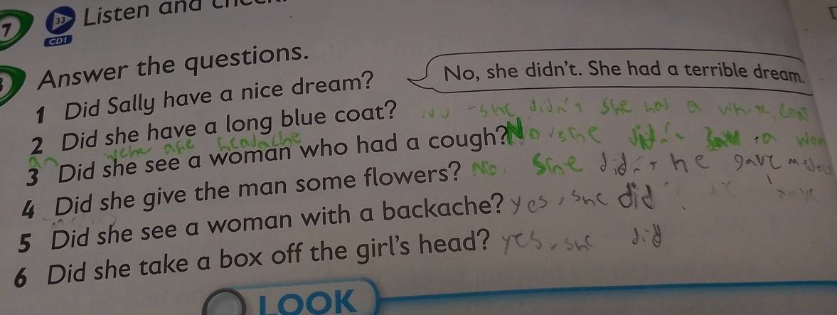 Listen and cn
1 CDI
Answer the questions.
1 Did Sally have a nice dream? No, she didn't. She had a terrible dream.
2 Did she have a long blue coat?
3 Did she see a woman who had a cough?
4 Did she give the man some flowers?
5 Did she see a woman with a backache?
6 Did she take a box off the girl's head?