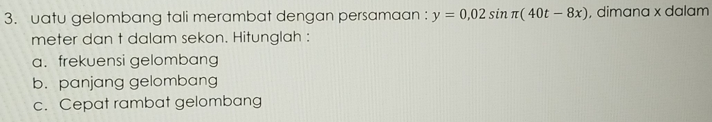 uatu gelombang tali merambat dengan persamaan : y=0,02sin π (40t-8x) , dimana x dalam 
meter dan t dalam sekon. Hitunglah : 
a. frekuensi gelombang 
b. panjang gelombang 
c. Cepat rambat gelombang