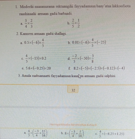 Modeelii mummurama rektaangilii fayyadamuun baay’ataa lakkoofsota
raashinaalii armaan gadii barbaadi.
a.  3/4 *  2/3   2/5 *  1/2 
b.
2. Kanneen armaan gadii shallagi.
a. 0.5* (-6)*  4/5  b. 0.01* (-6)*  4/5 * (-25)
C.  4/5 * (-13)* 0.2 d.  (-2)/5 * (-50)*  3/8 
c. 5.6* (-0.25)* 20 f. 8.2* (-5)* (-2.5)* (-0.12)* (-4)
3. Amala raabsamaatti fayyadamuun kann en armaan gadii salphisi
32
Herrega Kitaaba Barattootaa Kutaa 8
a.  4/5 * ( (-3)/4 + 15/16 ) b. 8* ( (-3)/4 + 5/18 ) c.  4/5 * (-6.25+1.25)