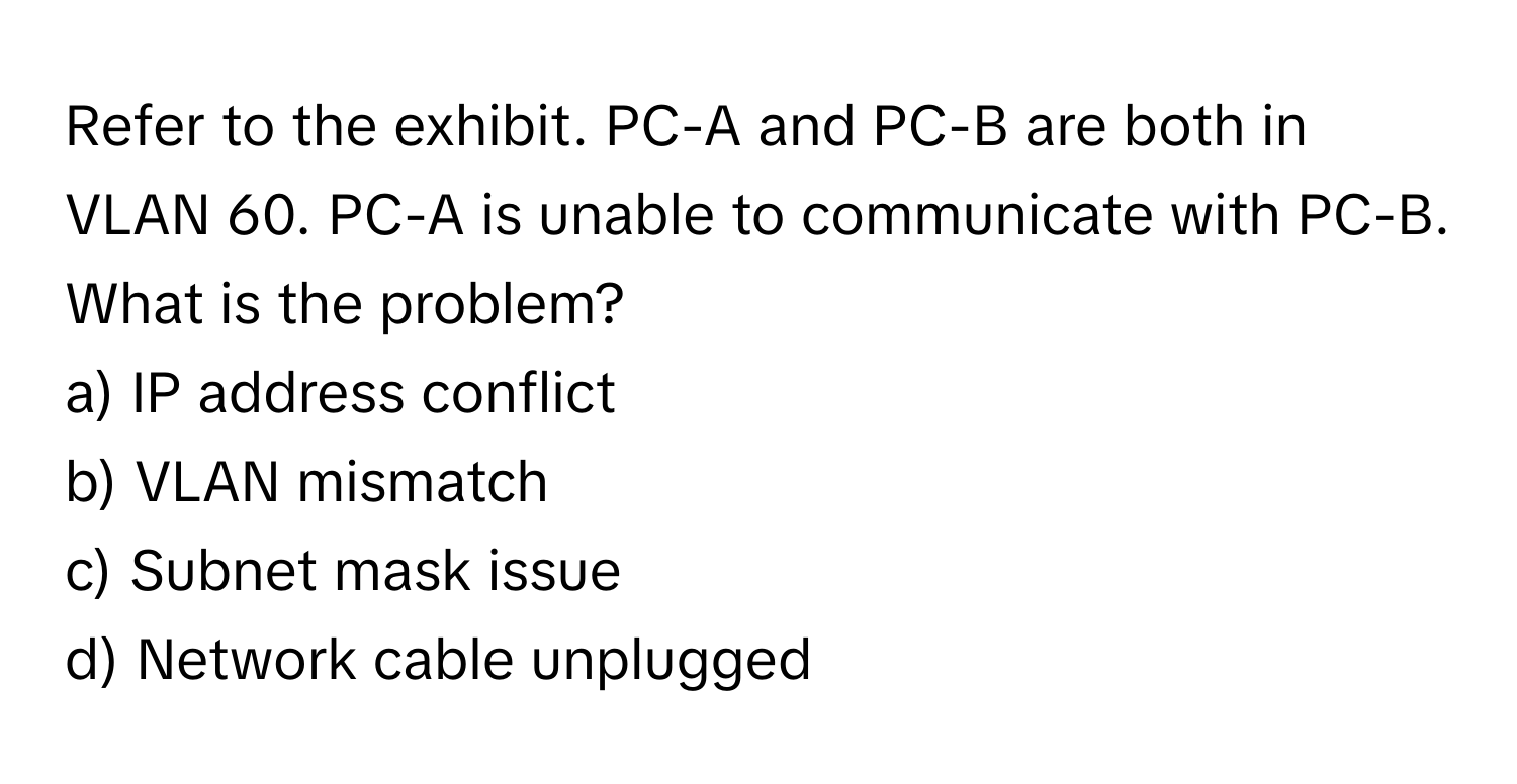 Refer to the exhibit. PC-A and PC-B are both in VLAN 60. PC-A is unable to communicate with PC-B. What is the problem?

a) IP address conflict 
b) VLAN mismatch 
c) Subnet mask issue 
d) Network cable unplugged