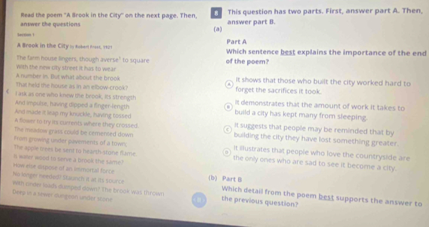 Read the poem ''A Brook in the City'' on the next page. Then, This question has two parts. First, answer part A. Then,
answer the questions answer part B.
Section 1 (a)
A Brook in the City by Robert Frost, 1921 Part A Which sentence best explains the importance of the end
The farm house lingers, though averse' to square of the poem?
With the new city street it has to wear
A number in. But what about the brook It shows that those who built the city worked hard to
A
That held the house as in an elbow-crook? forget the sacrifices it took.
I ask as one who knew the brook, its strength It demonstrates that the amount of work it takes to
And impulse, having dipped a finger-length build a city has kept many from sleeping.
And made it leap my knuckle, having tossed
A flower to try its currents where they crossed. It suggests that people may be reminded that by
The meadow grass could be cemented down building the city they have lost something greater.
From growing under pavements of a town; It illustrates that people who love the countryside are
The apple trees be sent to hearth-stone flame. the only ones who are sad to see it become a city.
Is waler wood to serve a brook the same?
How else dispose of an immortal force (b) Part B
No longer needed? Staunch it at its source Which detail from the poem best supports the answer to
With cinder loads dumped down? The brook was thrown the previous question?
Deep in a sewer dungeon under stone