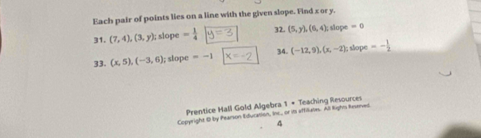 Each pair of points lies on a line with the given slope. Find x or y. 
32. 
31. (7,4),(3,y); slope = 1/4  (5,y),(6,4); slope =0
34. 
33. (x,5),(-3,6); slope =-1 (-12,9),(x,-2); slope =- 1/2 
Prentice Hall Gold Algebra 1 • Teaching Resources 
Copyright 1D by Pearson Education, Inc._ or its affiliates. All Rights Reserved 
4
