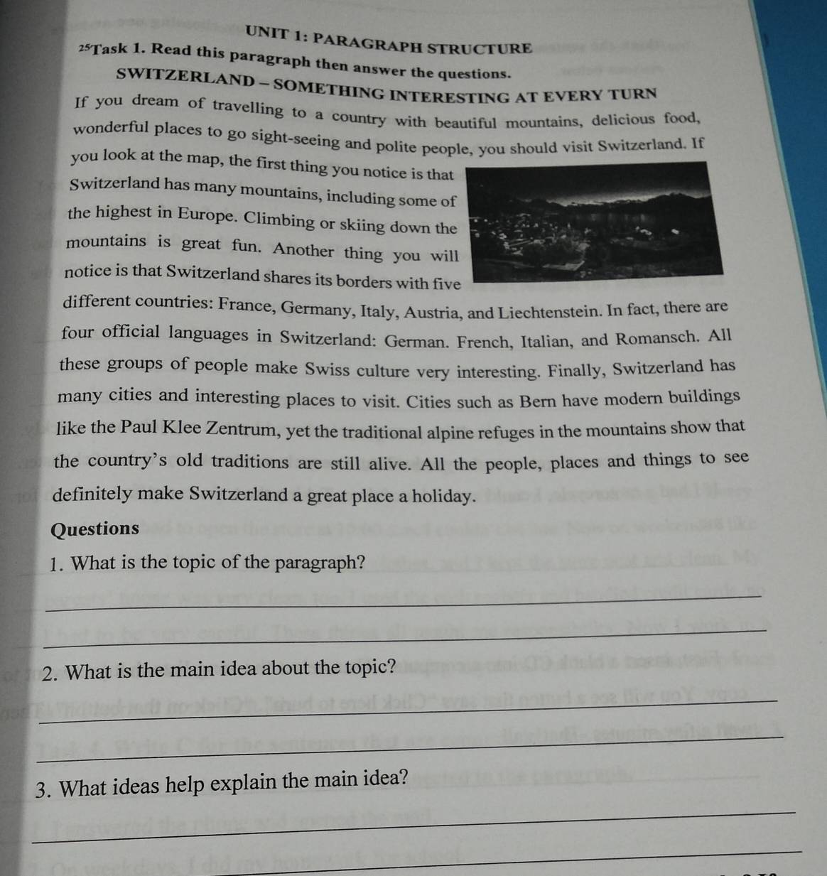 PARAGRAPH STRUCTURE 
25' Task 1. Read this paragraph then answer the questions. 
SWITZERLAND ~ SOMETHING INTERESTING AT EVERY TURN 
If you dream of travelling to a country with beautiful mountains, delicious food, 
wonderful places to go sight-seeing and polite people, you should visit Switzerland. If 
you look at the map, the first thing you notice is that 
Switzerland has many mountains, including some o 
the highest in Europe. Climbing or skiing down th 
mountains is great fun. Another thing you wi 
notice is that Switzerland shares its borders with fi 
different countries: France, Germany, Italy, Austria, and Liechtenstein. In fact, there are 
four official languages in Switzerland: German. French, Italian, and Romansch. All 
these groups of people make Swiss culture very interesting. Finally, Switzerland has 
many cities and interesting places to visit. Cities such as Bern have modern buildings 
like the Paul Klee Zentrum, yet the traditional alpine refuges in the mountains show that 
the country’s old traditions are still alive. All the people, places and things to see 
definitely make Switzerland a great place a holiday. 
Questions 
1. What is the topic of the paragraph? 
_ 
_ 
2. What is the main idea about the topic? 
_ 
_ 
_ 
3. What ideas help explain the main idea? 
_