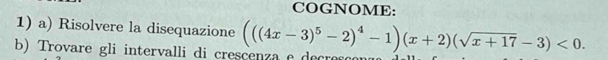 COGNOME: 
1) a) Risolvere la disequazione 
b) Trovare gli intervalli di crescenza e decresco (((4x-3)^5-2)^4-1)(x+2)(sqrt(x+17)-3)<0</tex>.