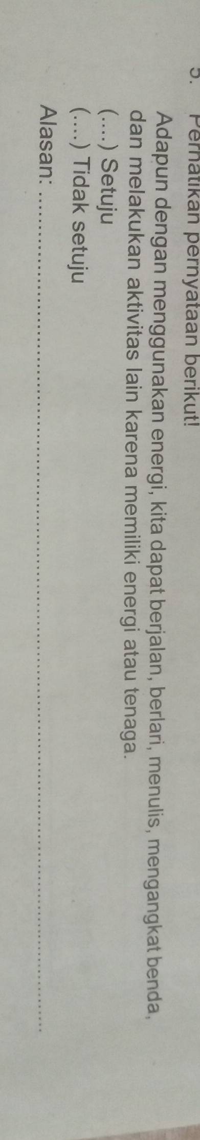 Pernatikan pernyataan berikut! 
Adapun dengan menggunakan energi, kita dapat berjalan, berlari, menulis, mengangkat benda, 
dan melakukan aktivitas lain karena memiliki energi atau tenaga. 
(…... .) Setuju 
(....) Tidak setuju 
Alasan:_