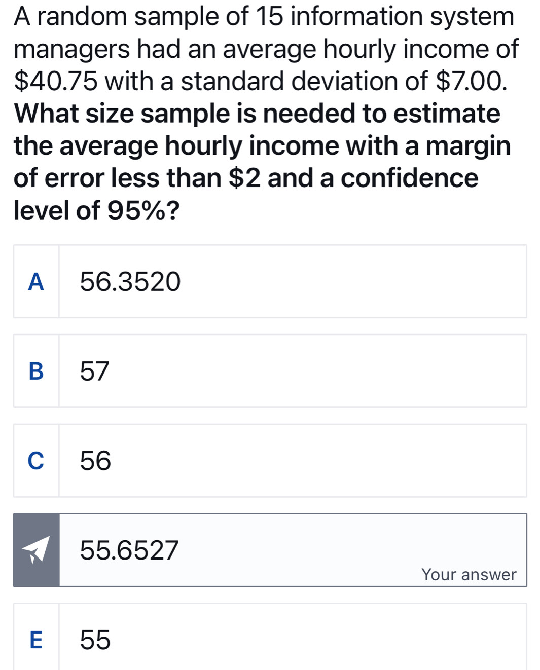 A random sample of 15 information system
managers had an average hourly income of
$40.75 with a standard deviation of $7.00.
What size sample is needed to estimate
the average hourly income with a margin
of error less than $2 and a confidence
level of 95%?
A 56.3520
B 57
c 56
55.6527
Your answer
E 55