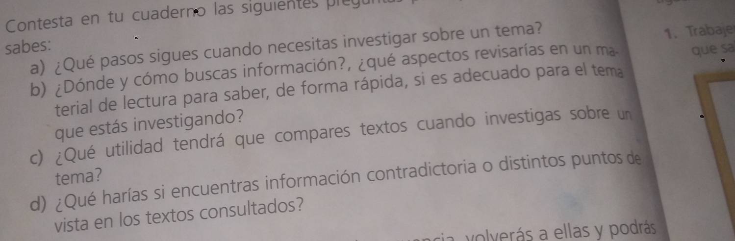 Contesta en tu cuaderno las siguientes pleg 
sabes: 
a) ¿Qué pasos sigues cuando necesitas investigar sobre un tema? 
1. Trabaje 
b) ¿Dónde y cómo buscas información?, ¿qué aspectos revisarías en un ma 
que sa 
terial de lectura para saber, de forma rápida, si es adecuado para el tema 
que estás investigando? 
c) ¿Qué utilidad tendrá que compares textos cuando investigas sobre un 
tema? 
d) ¿Qué harías si encuentras información contradictoria o distintos puntos de 
vista en los textos consultados? 
sia volverás a ellas y podrás