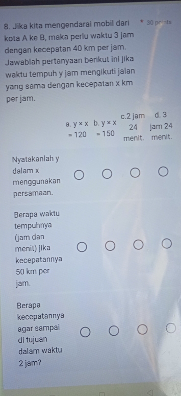 Jika kita mengendarai mobil dari * 30 points
kota A ke B, maka perlu waktu 3 jam
dengan kecepatan 40 km per jam.
Jawablah pertanyaan berikut ini jika
waktu tempuh y jam mengikuti jalan
yang sama dengan kecepatan x km
per jam.
c. 2 jam d. 3
a. y* x b. y* x 24 jam 24
=120=150 menit. menit.
Nyatakanlah y
dalam x
menggunakan
persamaan.
Berapa waktu
tempuhnya
(jam dan
menit) jika
kecepatannya
50 km per
jam.
Berapa
kecepatannya
agar sampai
di tujuan
dalam waktu
2 jam?