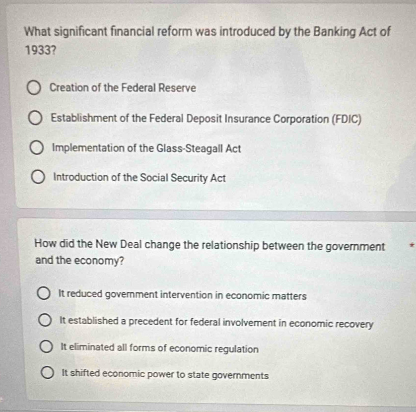 What significant financial reform was introduced by the Banking Act of
1933?
Creation of the Federal Reserve
Establishment of the Federal Deposit Insurance Corporation (FDIC)
Implementation of the Glass-Steagall Act
Introduction of the Social Security Act
How did the New Deal change the relationship between the government *
and the economy?
It reduced government intervention in economic matters
It established a precedent for federal involvement in economic recovery
It eliminated all forms of economic regulation
It shifted economic power to state governments