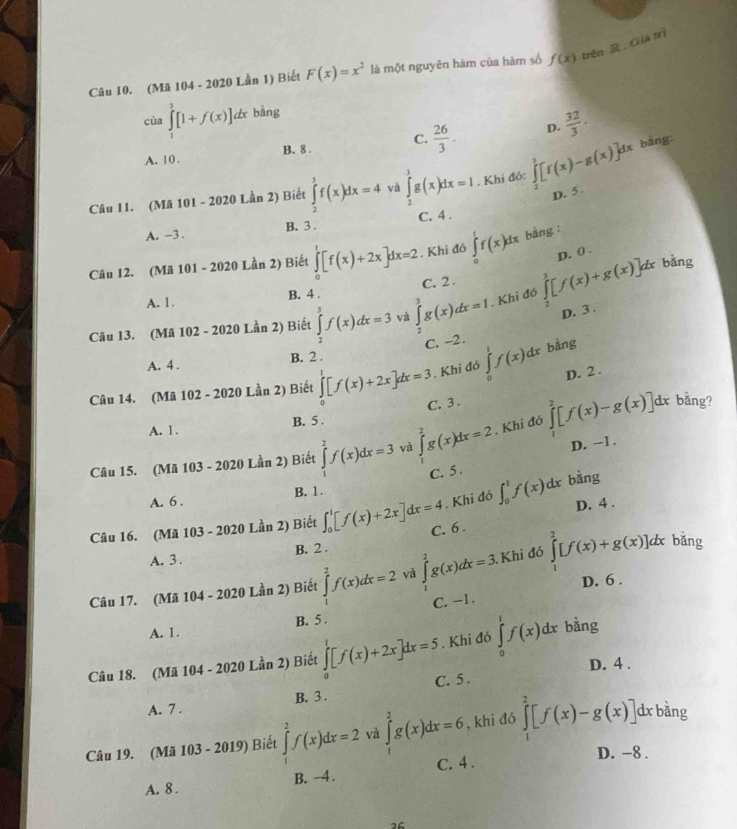 (Mã 104 - 2020 Lần 1) Biết F(x)=x^2 là một nguyên hàm của hàm số f(x) trên  . Giá trì
cùa ∈tlimits _1^(3[1+f(x)]dx bàng
A. 10 . B. 8 . C. frac 26)3.
D.  32/3 ·
Câu 11. (Mã 101 - 2020 Lần 2) Biết ∈tlimits _2^3f(x)dx=4 và ∈tlimits _2^3g(x)dx=I. Khí đó: ∈tlimits _2^3[f(x)-g(x)]dx
bàng:
D. 5 .
A. -3 . B. 3 . C. 4 .
D. 0 .
Câu 12. (Mã 101 - 2020 Lần 2) Biết ∈tlimits _0^1[f(x)+2x]dx=2. Khi đó ∈tlimits _0^1f(x)dx bằng :
A. 1. B. 4 . C. 2 .
Câu 13. (Mã 102 - 2020 Lần 2) Biết ∈tlimits _2^3f(x)dx=3 và ∈tlimits _2^3g(x)dx=1. Khi đó ∈tlimits _2^3[f(x)+g(x)]dx
bǎng
D. 3 .
C. -2.
A. 4 . B. 2 .
D. 2 .
Câu 14. (Mã 102 - 2020 Lần 2) Biết ∈tlimits _0^1[f(x)+2x]dx=3. Khi đó ∈tlimits _0^1f(x)dx bàng
C. 3 .  bằng?
A. 1. B. 5 .
Câu 15. (Mã 103 - 2020 Lần 2) Biết ∈tlimits _1^2f(x)dx=3 và ∈tlimits _1^2g(x)dx=2. Khi đó ∈tlimits _1^2[f(x)-g(x)]dx
D. −1.
C. 5 .
A. 6 . B. 1. bằng
, Khi đó ∈t _0^1f(x)dx D. 4 .
Câu 16. (Mã 103 - 2020 Lần 2) Biết ∈t _0^1[f(x)+2x]dx=4 C. 6 .
A. 3 . B. 2 .
Câu 17. (Mã 104 - 2020 Lần 2) Biết ∈tlimits _1^2f(x)dx=2 và ∈tlimits _1^2g(x)dx=3..Khi đó ∈tlimits _1^2[f(x)+g(x)]dx bǎng
D. 6 .
C. -1.
A. 1. B. 5 .
Câu 18. (Mã 104 - 2020 Lần 2) Biết ∈tlimits _0^1[f(x)+2x]dx=5. Khi đó ∈tlimits _0^1f(x)dx bằng
D. 4 .
C. 5 .
A. 7 . B. 3 .
Câu 19. (Mã 103 - 2019) Biết ∈tlimits _0^2f(x)dx=2 và ∈tlimits _1^2g(x)dx=6 , khi đó ∈tlimits _1^2[f(x)-g(x)] dx bằng
D. -8 .
A. 8 . B. −4 . C. 4 .
26