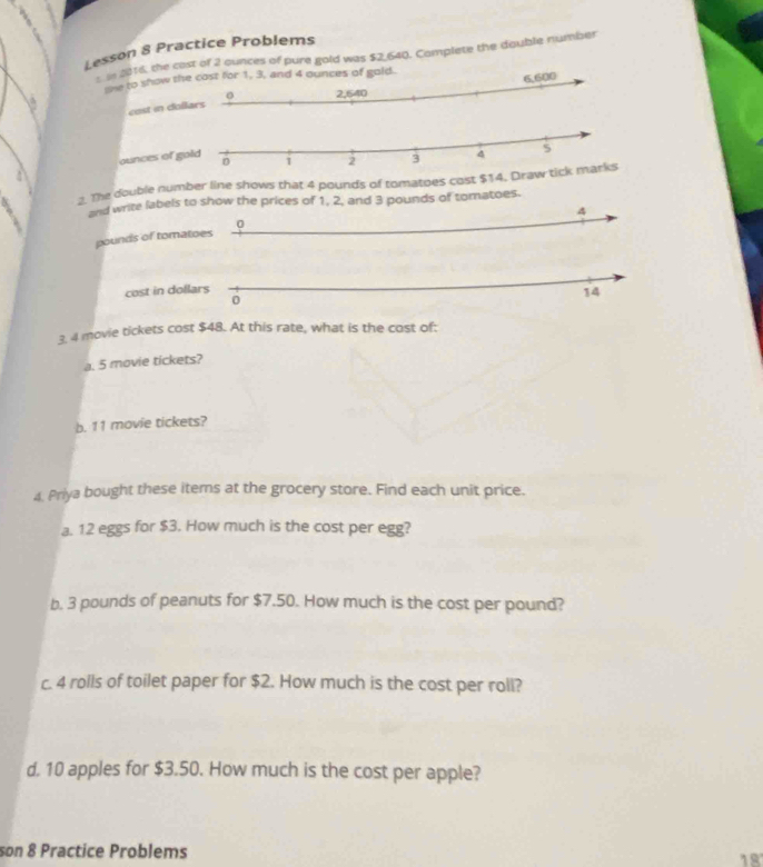 Lesson 8 Practice Problems 
2016, the cast of 2 ounces of pure gold was $2,640. Complete the double number 
we to show t. 
cost in do 
ounces of 
2. The double number line shows that 4 pounds of tomatoes cost $14
and write labels to show the prices of 1, 2, and 3 pounds of tomatoes.
4
0
pounds of tomatoes 
cost in dollars
14
0 
3. 4 movie tickets cost $48. At this rate, what is the cost of: 
a. 5 movie tickets? 
b. 11 movie tickets? 
4. Priya bought these items at the grocery store. Find each unit price. 
a. 12 eggs for $3. How much is the cost per egg? 
b. 3 pounds of peanuts for $7.50. How much is the cost per pound? 
c. 4 rolls of toilet paper for $2. How much is the cost per roll? 
d. 10 apples for $3.50. How much is the cost per apple? 
son 8 Practice Problems 
18