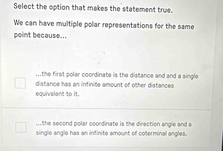 Select the option that makes the statement true.
We can have multiple polar representations for the same
point because......the first polar coordinate is the distance and and a single
distance has an infinite amount of other distances
equivalent to it....the second polar coordinate is the direction angle and a
single angle has an infinite amount of coterminal angles.