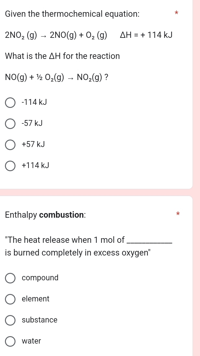 Given the thermochemical equation:
*
2NO_2(g)to 2NO(g)+O_2(g) △ H=+114kJ
What is the △ H for the reaction
NO(g)+1/2O_2(g)to NO_2(g) ?
-114 kJ
-57 kJ
+57 kJ
+114 kJ
Enthalpy combustion:
"The heat release when 1 mol of_
is burned completely in excess oxygen"
compound
element
substance
water