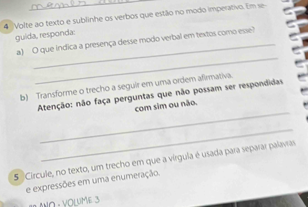 Volte ao texto e sublinhe os verbos que estão no modo imperativo. Em se 
guida, responda: 
_ 
a) O que indica a presença desse modo verbal em textos como esse? 
b) Transforme o trecho a seguir em uma ordem afirmativa. 
_ 
Atenção: não faça perguntas que não possam ser respondidas 
com sim ou não, 
_ 
5 Circule, no texto, um trecho em que a vírgula é usada para separar palavras 
e expressões em uma enumeração. 
* ANΩ · VOLUME 3