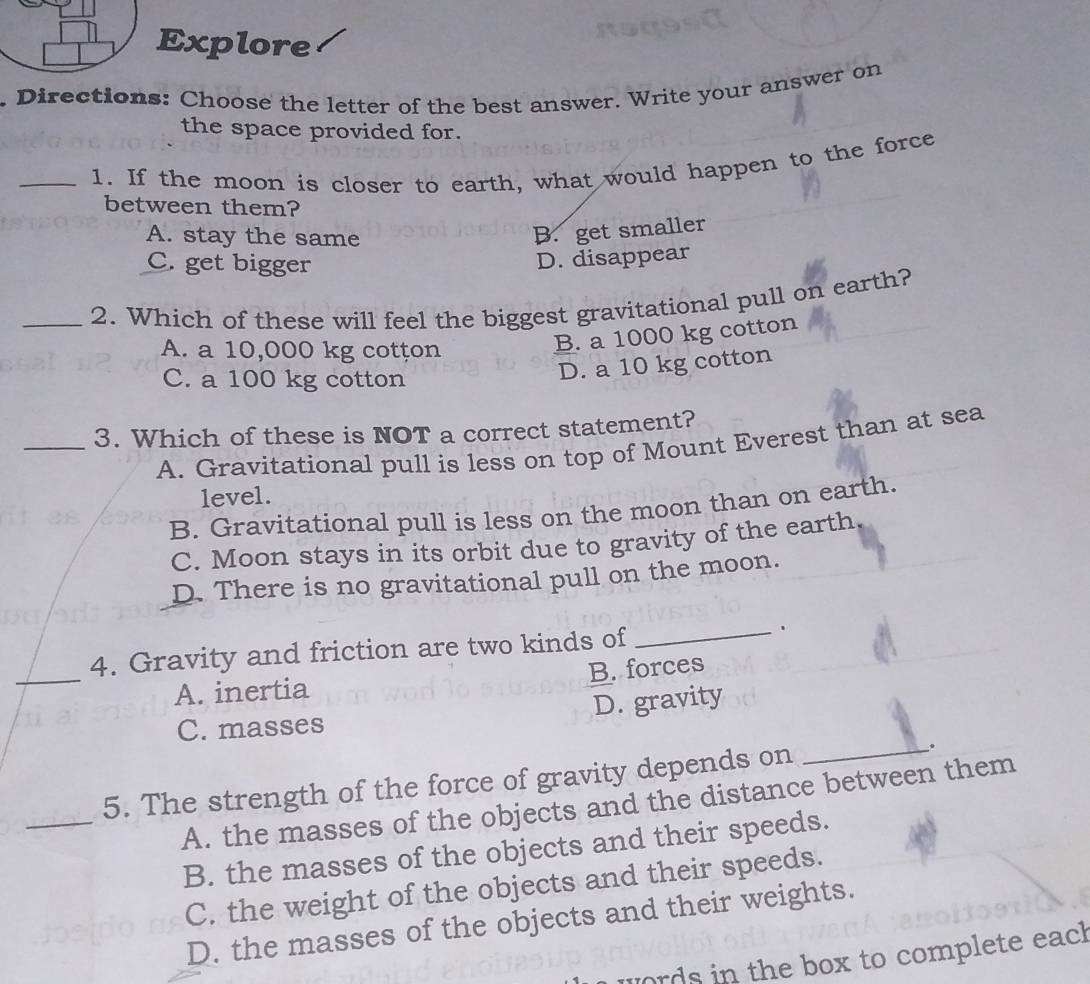 Explore
. Directions: Choose the letter of the best answer. Write your answer on
the space provided for.
_1. If the moon is closer to earth, what would happen to the force
between them?
A. stay the same
B. get smaller
C. get bigger
D. disappear
_2. Which of these will feel the biggest gravitational pull on earth?
A. a 10,000 kg cotțon
B. a 1000 kg cotton
C. a 100 kg cotton
D. a 10 kg cotton
_3. Which of these is NOT a correct statement?
A. Gravitational pull is less on top of Mount Everest than at sea
level.
B. Gravitational pull is less on the moon than on earth.
C. Moon stays in its orbit due to gravity of the earth
D. There is no gravitational pull on the moon.
_
4. Gravity and friction are two kinds of _.
A. inertia B. forces
C. masses D. gravity
_
5. The strength of the force of gravity depends on
__.
A. the masses of the objects and the distance between them
B. the masses of the objects and their speeds.
C. the weight of the objects and their speeds.
D. the masses of the objects and their weights.
words in the box to complete eacl