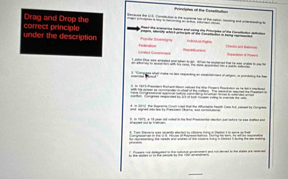 Principles of the Constitution
Decause the U.S. Constitution is the supreme law of this nation, knowing and understanding its
Drag and Drop the major princples is kry to becoming an active, informed ofturer
fead the scenarios below and using the Principles of
correct principle pages, identify which principle of the Constitution is being represented. tThe Constitution definition
under the description Federalism Popular Sovereigney Individual Ftights Checks and Bvillances
Limited Government Republicanism
Separation of Powers
1 John Doe was arresited and taken to jail. When he explained that he was unable to pay for
an attorney to assist him with his case, the state appointed him a publie defender
exercise Pareof" 2. "Congieas shall make no law respecting an extablishment of relligion, or prohibiting the free
3. In 1973 President Richard Nixon vetoed the War Powers Resolution as he fell it intedfered
with his power as commander-in-chief of the military. The resolution requited the Preskfent to
have Congressional approval before committing American forces to extended armed
conflict. Congress responded by 2/3 of both houses voting to override the vello.
4. In 2012 the Supreme Court ruted that the Affordable Health Cars Act, passed by Congress
and signed into law by President Obama, was consitutional
shipped out tp Vietnam. 5. In 1972, a 19 year old voted in his first Presidendal election just before he was drafted and
6. Tom Stevens was recently efected by citizens living in District 3 to serve as their
Congressman in the U.S. House of Representatives. During his tarm, he will be responsible
process for representing the needs and wishes of the ciszens living in District 3 during the law making
7. Powers not delegalled to the national government and not denied to the states are reserved
to the states or to the people by the 10th amendment.
_