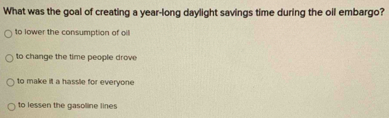 What was the goal of creating a year-long daylight savings time during the oil embargo?
to lower the consumption of oil
to change the time people drove
to make it a hassle for everyone
to lessen the gasoline lines