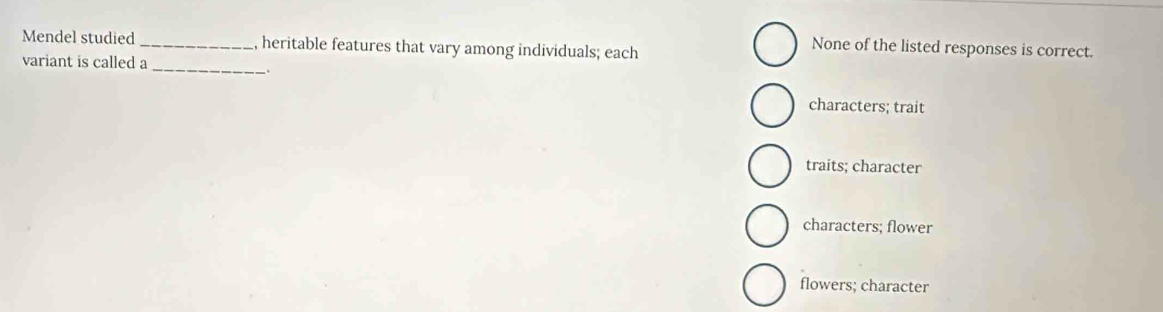 Mendel studied_ , heritable features that vary among individuals; each
None of the listed responses is correct.
variant is called a_
characters; trait
traits; character
characters; flower
flowers; character