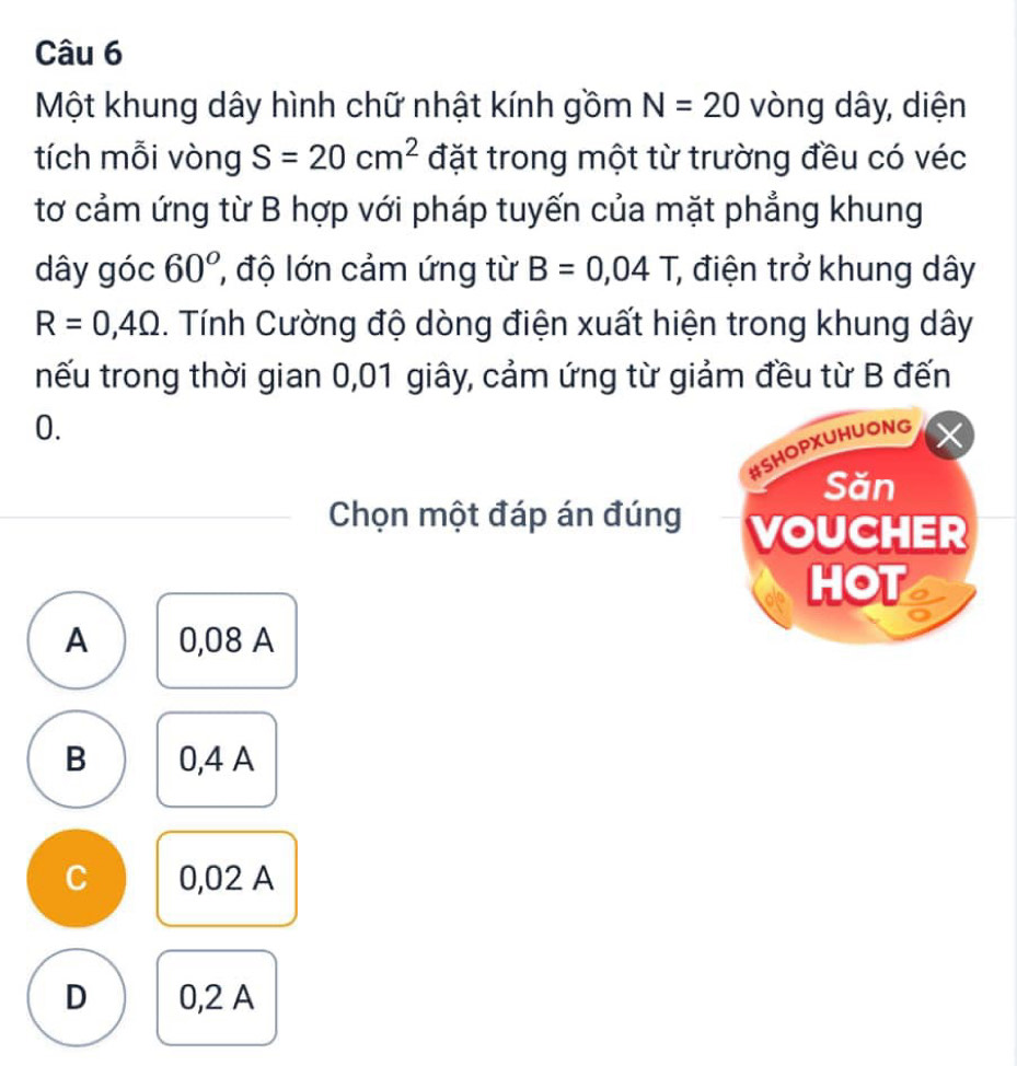 Một khung dây hình chữ nhật kính gồm N=20 vòng dây, diện
tích mỗi vòng S=20cm^2 đặt trong một từ trường đều có véc
tơ cảm ứng từ B hợp với pháp tuyến của mặt phẳng khung
dây góc 60° ' độ lớn cảm ứng từ B=0,04T, , điện trở khung dây
R=0,4Omega 1. Tính Cường độ dòng điện xuất hiện trong khung dây
tnếu trong thời gian 0,01 giây, cảm ứng từ giảm đều từ B đến
0.
#SHOPXUHUONG
Săn
Chọn một đáp án đúng VOUCHER
HOT
A 0,08 A
B 0,4 A
C 0,02 A
D 0,2 A