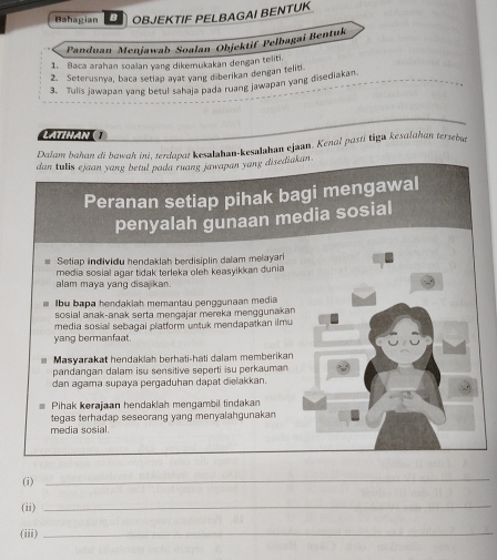 Bahagian OBJEKTIF PELBAGAI BENTUK 
Panduan Menjawab Soalan Objektif Pelbagai Bentuk 
1. Baca arahan soalan yang dikemukakan dengan teliti. 
2. Seterusnya, baca setlap ayat yang diberikan dengan telid 
3. Tulis jawapan yang betul sahaja pada ruang jawapan yang disediakan 
LATIHAN 1 
Dalam bahan di bawah ini, terdapat kesalahan-kesalahan ejaun. Kenal pastī tiga kesalahan tersebut 
dan tulis ejaan yang betul pada ruang jawapan yang disediakan . 
Peranan setiap pihak ba 
penyalah gunaan me 
Setiap individu hendaklah berdisiplin dalam melayari 
media sosial agar tidak terleka oleh keasyikkan dunia 
alam maya yang disajkan. 
Ibu bapa hendakiah memantau penggunaan media 
sosial anak-anak serta mengajar mereka menggunakan 
media sosial sebagal platform untuk mendapatkan ilmu 
yang bermanfaat. 
Masyarakat hendaklah berhati-hati dalam memberikan 
pandangan dalam isu sensitive seperti isu perkauman 
dan agama supaya pergaduhan dapat dielakkan. 
Pihak kerajaan hendaklah mengambil tindakan 
tegas terhadap seseorang yang menyalahgunakan 
media sosial. 
(i) 
_ 
(ii) 
_ 
(iii)_