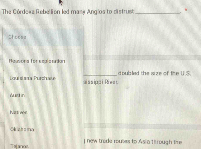 The Córdova Rebellion led many Anglos to distrust _. *
Choose
Reasons for exploration
_doubled the size of the U.S.
Louisiana Purchase sissippi River.
Austin
Natives
Oklahoma
) new trade routes to Asia through the
Tejanos