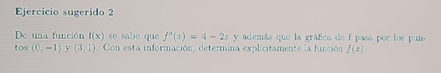 Ejercicio sugerido 2 
De una función f(x) se sabe que f''(x)=4-2x y además que la gráfica de f pasa por los pun-
tos(0,-1) y (3,1). Con esta información, determina explícitamente la función f(x).