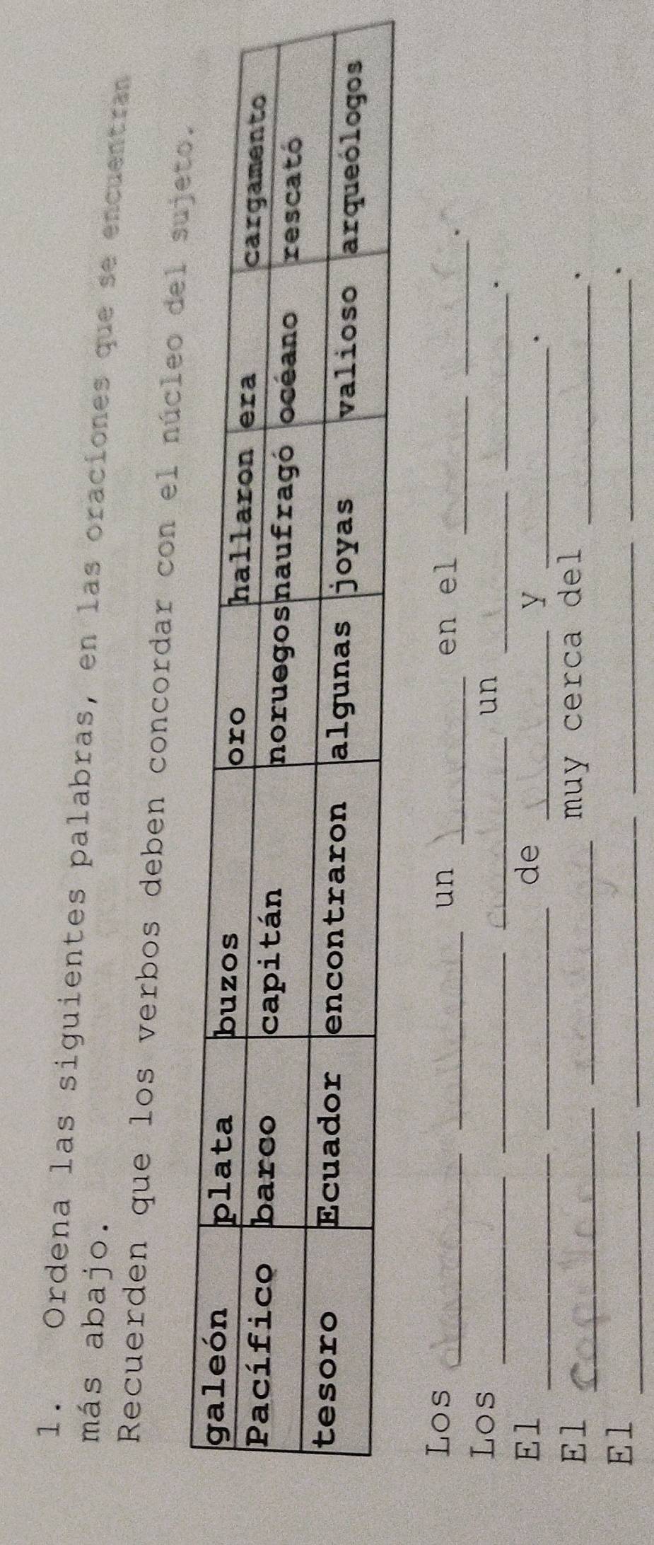 Ordena las siguientes palabras, en las oraciones que se encuentran 
más abajo. 
Recuerden que los verbos deben concordar con el núcleo d 
_ 
_ 
Los __un _en el 
_ 
_ 
_ 
Los 
_un 
_. 
__ 
El 
de 
__Y 
. 
_ 
_ 
El muy cerca del_ 
. 
El_ 
_ 
_ 
_.