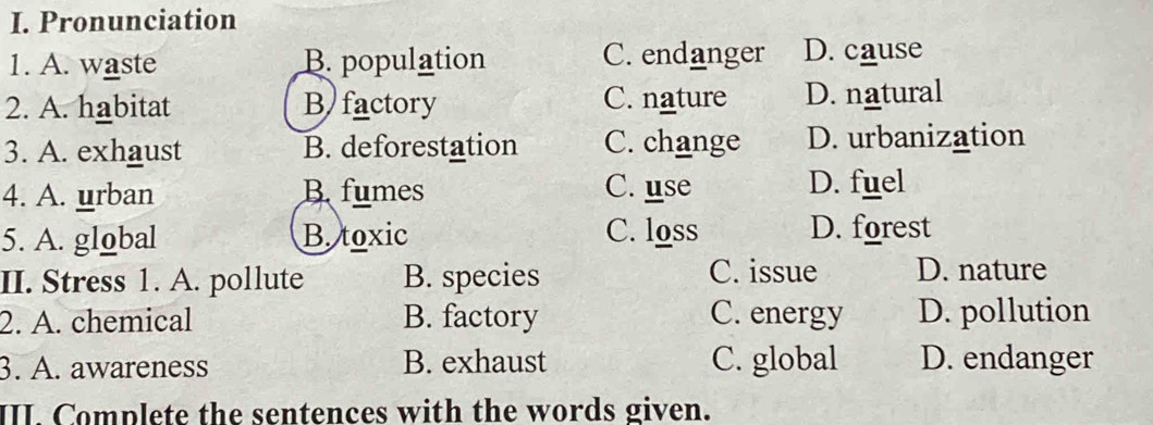 Pronunciation
1. A. waste B. population C. endanger D. cause
2. A. habitat B factory C. nature D. natural
3. A. exhaust B. deforestation C. change D. urbanization
4. A. urban Bfumes C. use D. fuel
5. A. global B. toxic C. loss D. forest
II. Stress 1. A. pollute B. species C. issue D. nature
2. A. chemical B. factory C. energy D. pollution
3. A. awareness B. exhaust C. global D. endanger
III. Complete the sentences with the words given.