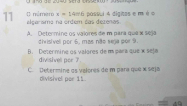 año de 2040 séra bissexto ? Jusunque 
O número x=14m6 possui 4 digitos e m é o
11 algarismo na ordem das dezenas.
A. Determine os valores de m para que x seja
divisível por 6, mas não seja por 9.
B. Determine os valores de m para que x seja
divisível por 7.
C. Determine os valores de m para que x seja
divisível por 11.
40