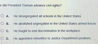 did President Truman advance civil rights?
A. He desegregated all schools in the United States
B. He abolished segregation in the United States armed forces.
C. He fought to end discrimination in the workplace.
D. He appointed minorities to Justice Department positions.