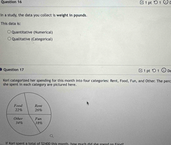 □ 1 pt つ 1 ⓘ 
In a study, the data you collect is weight in pounds. 
This data is: 
Quantitative (Numerical) 
Qualitative (Categorical) 
Question 17 
01 De 
Kori categorized her spending for this month into four categories: Rent, Food, Fun, and Other. The perc 
she spent in each category are pictured here. 
If Kori spent a total of $2400 this month, how much did she spend