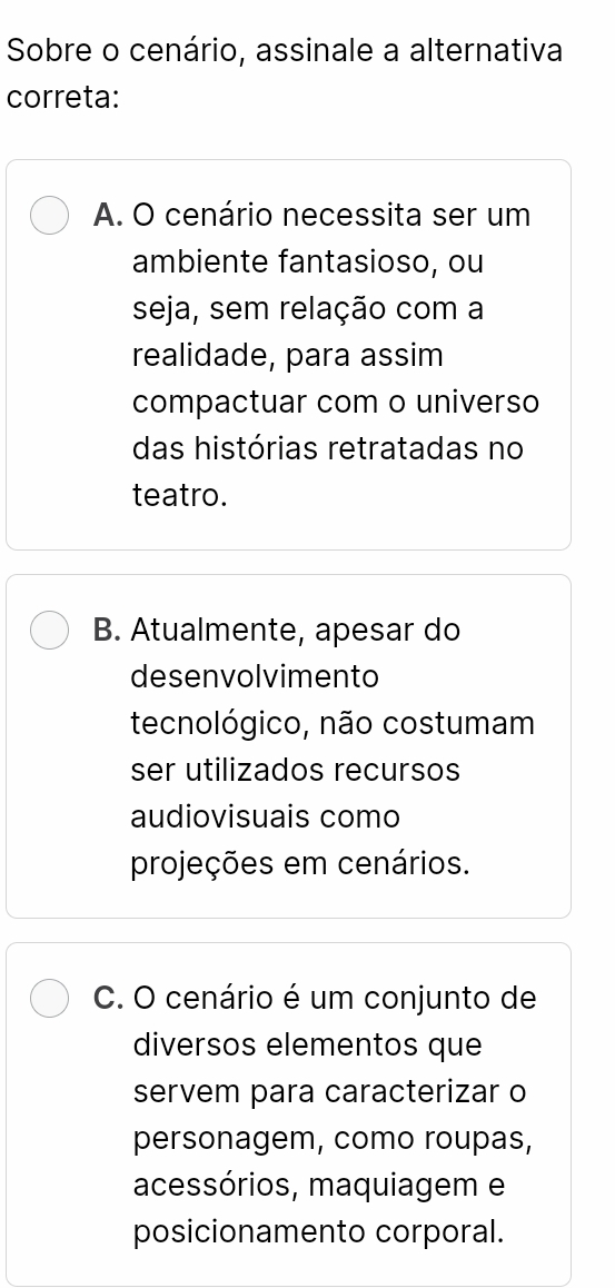 Sobre o cenário, assinale a alternativa
correta:
A. O cenário necessita ser um
ambiente fantasioso, ou
seja, sem relação com a
realidade, para assim
compactuar com o universo
das histórias retratadas no
teatro.
B. Atualmente, apesar do
desenvolvimento
tecnológico, não costumam
ser utilizados recursos
audiovisuais como
projeções em cenários.
C. O cenário é um conjunto de
diversos elementos que
servem para caracterizar o
personagem, como roupas,
acessórios, maquiagem e
posicionamento corporal.