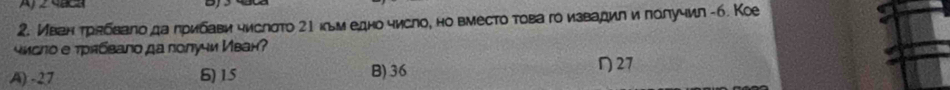 Иван трабвало да лрибави числσто 21 нльм едно число, но вместо това го извадил и лолучил -6. Кое
чмсло е трябвало да лолучи Иван?
A) -27 6) 15 B) 36 27