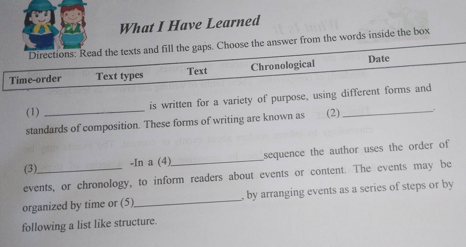 What I Have Learned 
Directions: Read the texts and fill the gaps. Choose the answer from the words inside the box 
Date 
Text 
Time-order Text types Chronological 
is written for a variety of purpose, using different forms and 
(1) _(2)_ 
standards of composition. These forms of writing are known as 
(3)_ -In a (4)_ sequence the author uses the order of 
events, or chronology, to inform readers about events or content. The events may be 
organized by time or (5)_ , by arranging events as a series of steps or by 
following a list like structure.