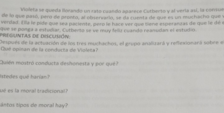 Violeta se queda llorando un rato cuando aparece Cutberto y al verla así, la consue 
de lo que pasó, pero de pronto, al observario, se da cuenta de que es un muchacho que y 
verdad. Ella le pide que sea paciente, pero le hace ver que tiene esperanzas de que le dé e 
que se ponga a estudiar, Cutberto se ve muy feliz cuando reanudan el estudio. 
PREGUNTaS DE DISCUSIÓN: 
Después de la actuación de los tres muchachos, el grupo analizará y reflexionará sobre el 
Qué opinan de la conducta de Violeta? 
Quién mostró conducta deshonesta y por qué? 
Istedes qué harían? 
ué es la moral tradicional? 
ántos tipos de moral hay?