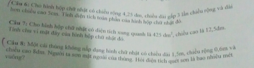 Cầu 6: Cho hình hộp chữ nhật có chiều rộng 4,25 dm, chiều dài gấp 3 lần chiều rộng và dài 
hơn chiều cao 5cm. Tính diện tích toàn phần của hình hộp chữ nhật đó 
Câu 7: Cho hình hộp chữ nhật có diện tích xung quanh là 425dm^2 , chiều cao là 12,5dm. 
Tính chu vi mặt đáy của hình hộp chữ nhật đó. 
( Cầu 8: Một cái thùng không nắp dạng hình chữ nhật có chiều dài 1,5m, chiều rộng 0,6m và 
chiều cao 8dm. Người ta sơn mặt ngoài của thùng. Hỏi diện tích quét sơn là bao nhiêu mét 
vuông?