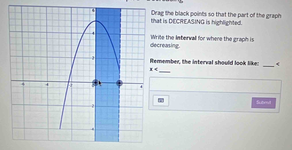 rag the black points so that the part of the graph
at is DECREASING is highlighted.
rite the interval for where the graph is
creasing.
member, the interval should look like: _<
_
Submit