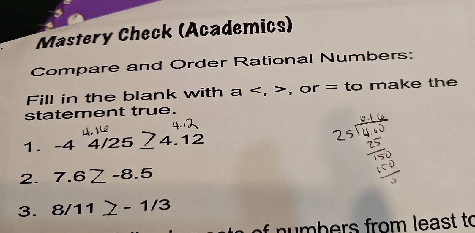 Mastery Check (Academics) 
Compare and Order Rational Numbers: 
Fill in the blank with a , , or = to make the 
statement true. 
1. -4 4/25 4. 12
2. 7.67 −8.5
3. 8/11
1/ 3
bers from least to