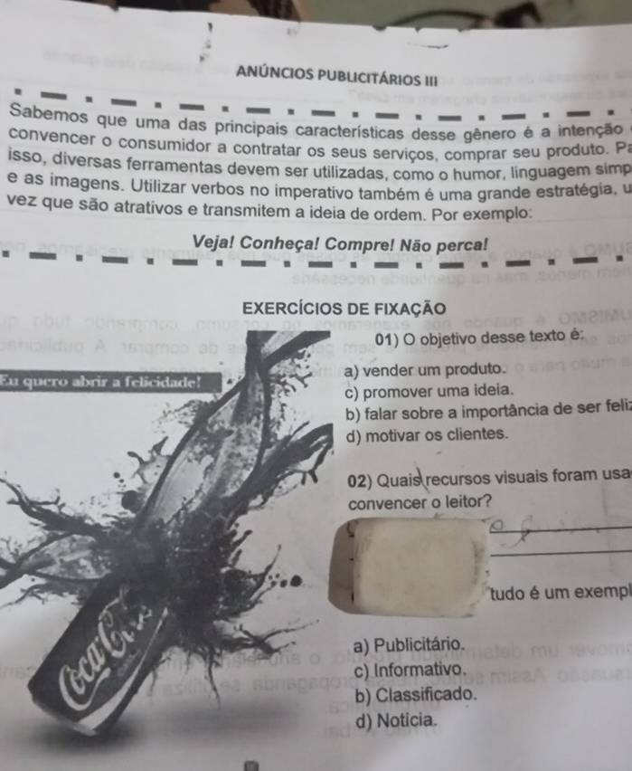 ANÚNCIOS PUBLICITÁRIOS III
a
Sabemos que uma das principais características desse gênero é a intenção
convencer o consumidor a contratar os seus serviços, comprar seu produto. Pa
isso, diversas ferramentas devem ser utilizadas, como o humor, linguagem simp
e as imagens. Utilizar verbos no imperativo também é uma grande estratégia, u
vez que são atrativos e transmitem a ideia de ordem. Por exemplo:
Veja! Conheça! Compre! Não perca!
EXERCÍCIOS DE FIXaçÃo
01) O objetivo desse texto é:
Eu quero abrir a felicidade! a) vender um produto.
c) promover uma ideia.
b) falar sobre a importância de ser feli:
d) motivar os clientes.
02) Quais recursos visuais foram usa
convencer o leitor?
tudo é um exempl
a) Publicitário.
c) Informativo.
b) Classificado.
d) Noticia.