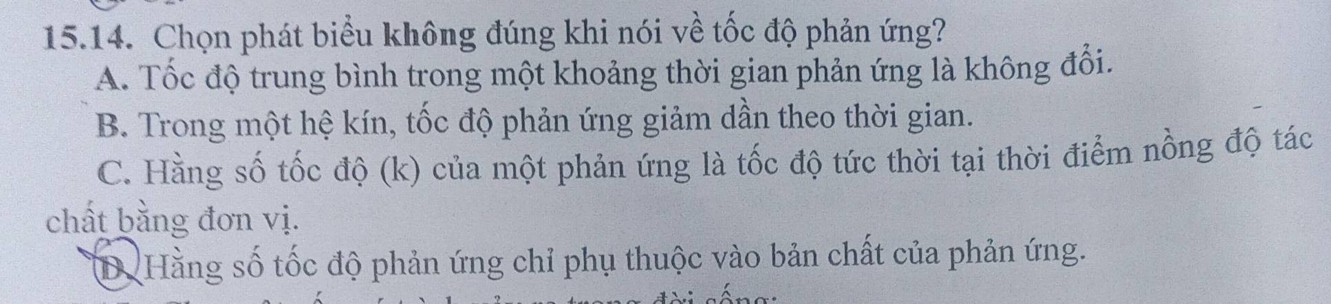 Chọn phát biểu không đúng khi nói về tốc độ phản ứng?
A. Tốc độ trung bình trong một khoảng thời gian phản ứng là không đổi.
B. Trong một hệ kín, tốc độ phản ứng giảm dần theo thời gian.
C. Hằng số tốc độ (k) của một phản ứng là tốc độ tức thời tại thời điểm nồng độ tác
chất bằng đơn vị.
D. Hằng số tốc độ phản ứng chỉ phụ thuộc vào bản chất của phản ứng.