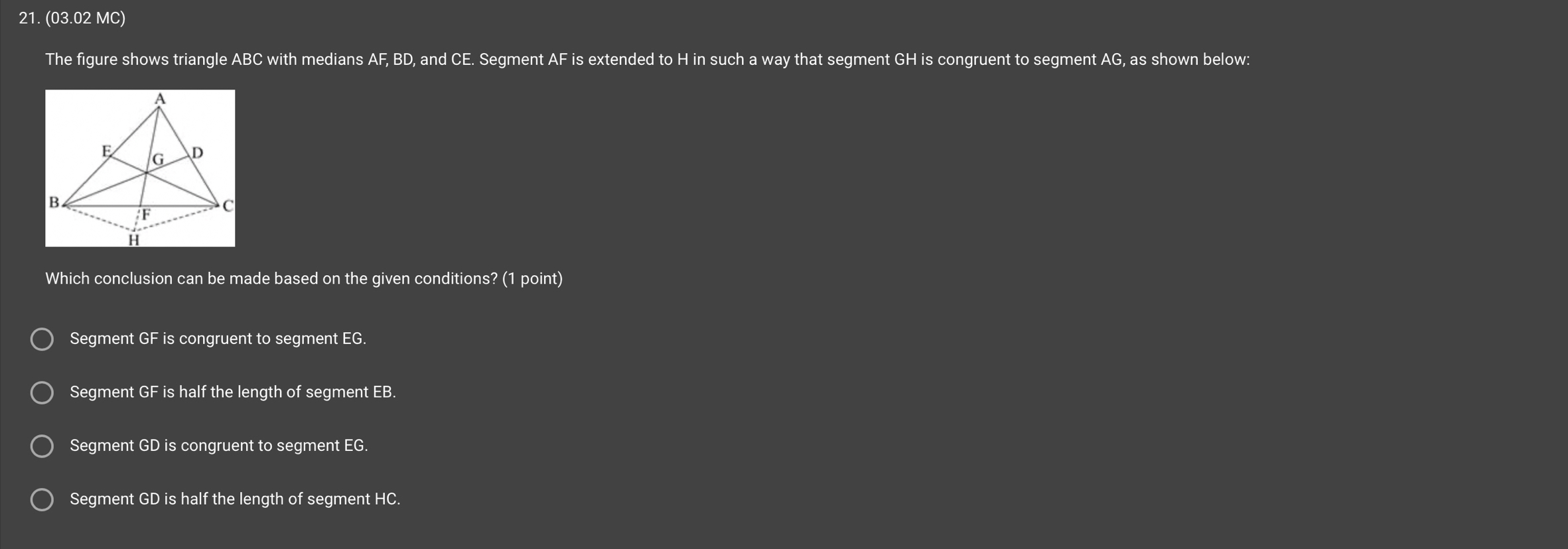 (03.02 MC)
The figure shows triangle ABC with medians AF, BD, and CE. Segment . AF is extended to H in such a way that segment GH is congruent to segment AG, as shown below:
A
E G D
B
F C
H
Which conclusion can be made based on the given conditions? (1 point)
Segment GF is congruent to segment EG.
Segment GF is half the length of segment EB.
Segment GD is congruent to segment EG.
Segment GD is half the length of segment HC.