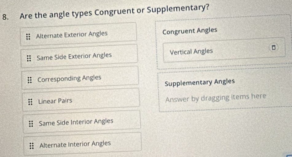 Are the angle types Congruent or Supplementary?
Alternate Exterior Angles Congruent Angles
Same Side Exterior Angles Vertical Angles
。
Corresponding Angles
Supplementary Angles
Linear Pairs
Answer by dragging items here
Same Side Interior Angles
Alternate Interior Angles