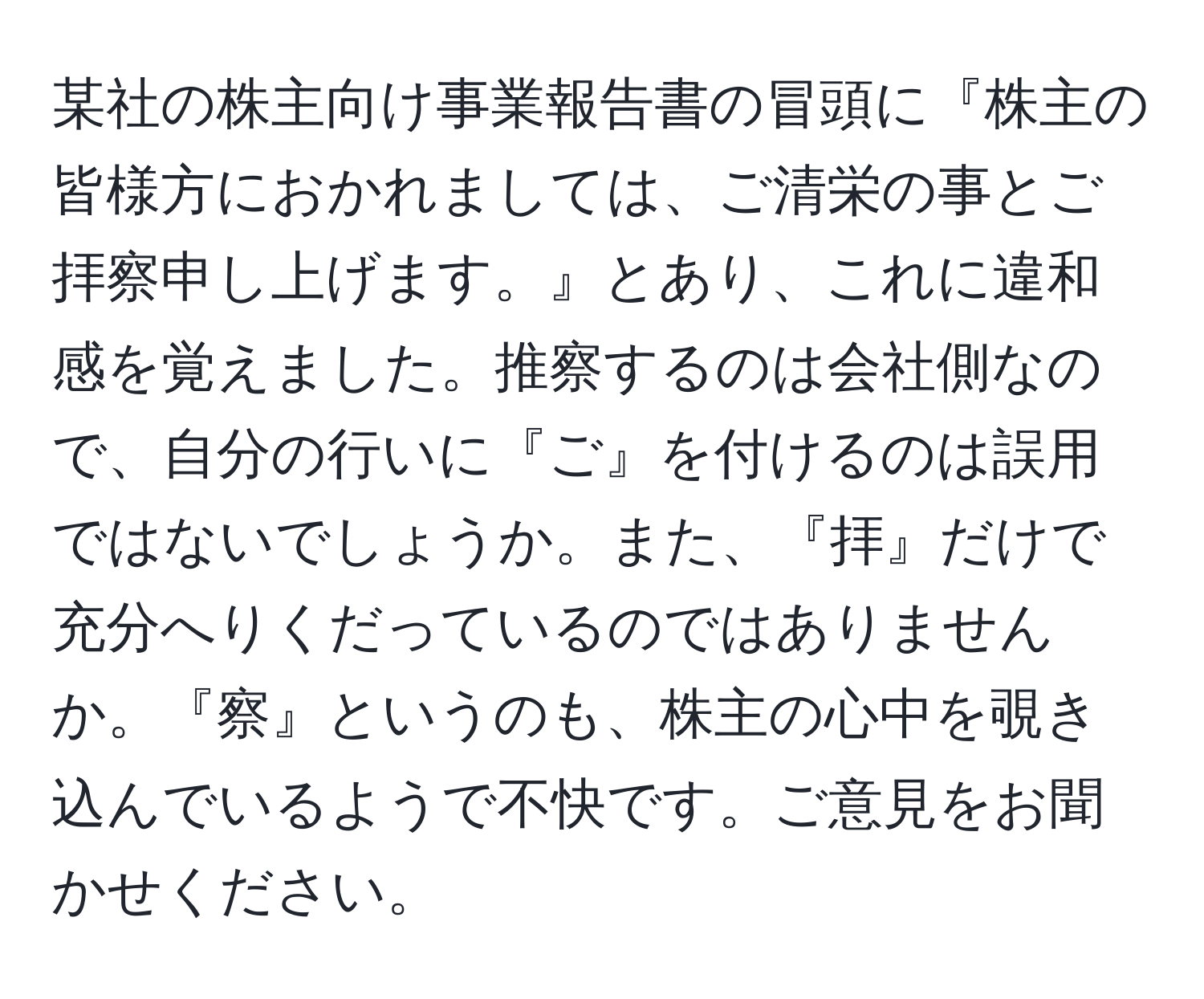 某社の株主向け事業報告書の冒頭に『株主の皆様方におかれましては、ご清栄の事とご拝察申し上げます。』とあり、これに違和感を覚えました。推察するのは会社側なので、自分の行いに『ご』を付けるのは誤用ではないでしょうか。また、『拝』だけで充分へりくだっているのではありませんか。『察』というのも、株主の心中を覗き込んでいるようで不快です。ご意見をお聞かせください。