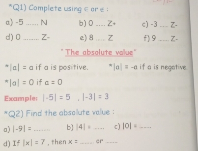 Q1) Complete using ∈ or é : 
a) -5 _ N b) 0 _ Z+ c) -3 _ Z-
d) 0_  Z- e) 8 _ Z f) 9 _Z- 
The absolute value"
^*|a|=a if a is positive. ^*|a|=-a if a is negative.
^*|a|=0 if a=0
Example: |-5|=5, |-3|=3^*Q2) Find the absolute value : 
a) |-9|= _b) |4|=... _ c) |0|= _ 
d) If |x|=7 , then x= _ or ......